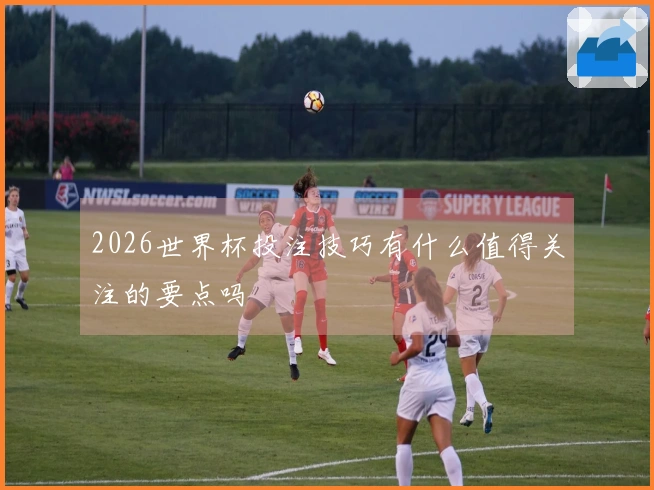 2026世界杯投注技巧有什么值得关注的要点吗