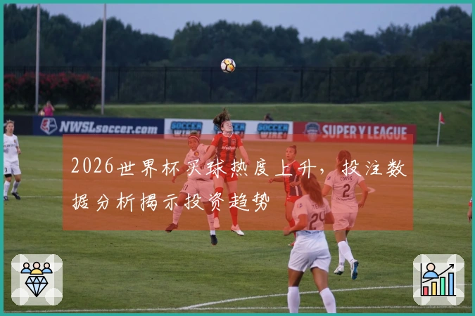 2026世界杯买球热度上升，投注数据分析揭示投资趋势