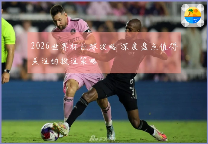 2026世界杯让球攻略 深度盘点值得关注的投注策略