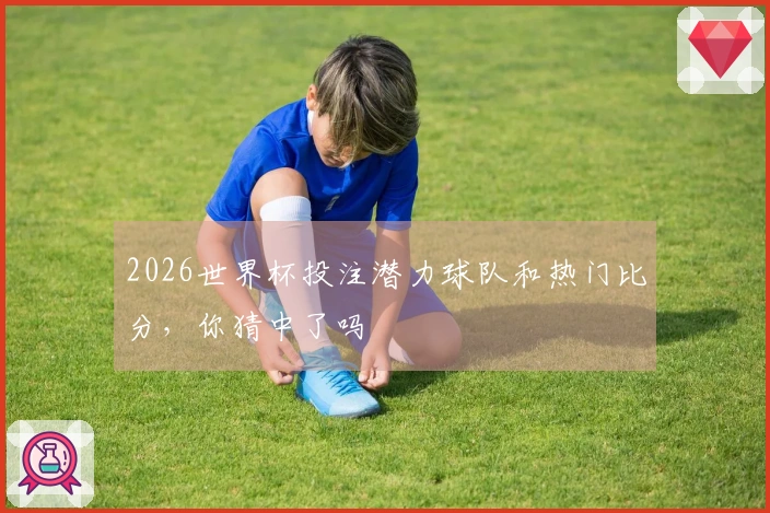 2026世界杯投注潜力球队和热门比分，你猜中了吗